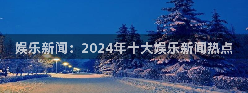 南宫恒盛娱乐：娱乐新闻：2024年十大娱乐新闻热点