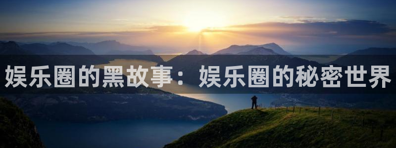 恒盛娱乐app下载安装：娱乐圈的黑故事：娱乐圈的秘密世界